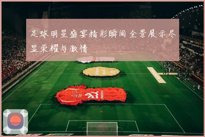 足球明星盛宴精彩瞬间全景展示尽显荣耀与激情