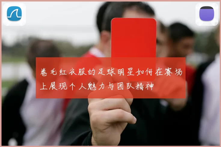 卷毛红衣服的足球明星如何在赛场上展现个人魅力与团队精神