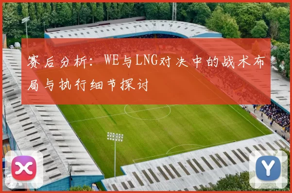 赛后分析：WE与LNG对决中的战术布局与执行细节探讨