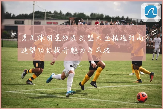 男足球明星短发发型大全精选时尚造型助你提升魅力与风格