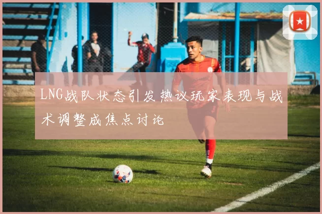 LNG战队状态引发热议玩家表现与战术调整成焦点讨论