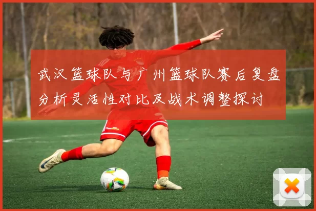武汉篮球队与广州篮球队赛后复盘分析灵活性对比及战术调整探讨