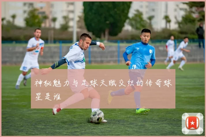 神秘魅力与足球天赋交织的传奇球星是谁