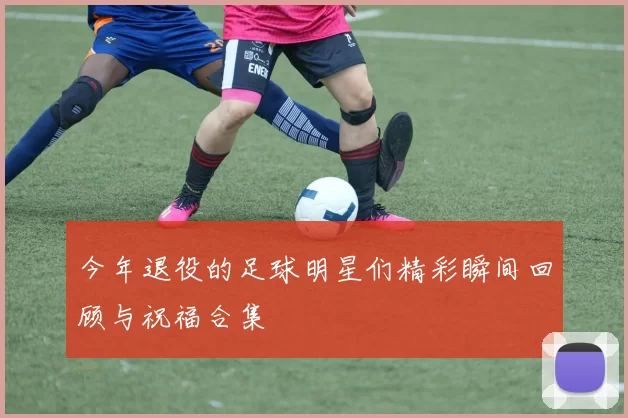 今年退役的足球明星们精彩瞬间回顾与祝福合集