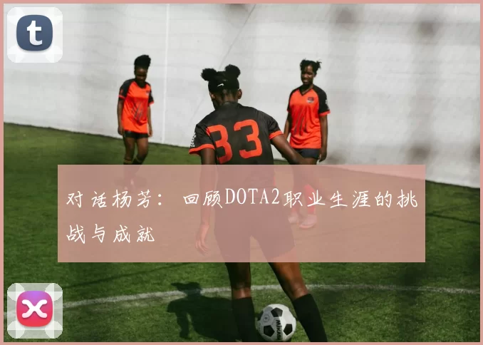 对话杨芳：回顾DOTA2职业生涯的挑战与成就