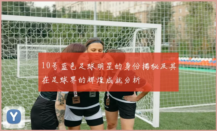 10号蓝色足球明星的身份揭秘及其在足球界的辉煌成就分析