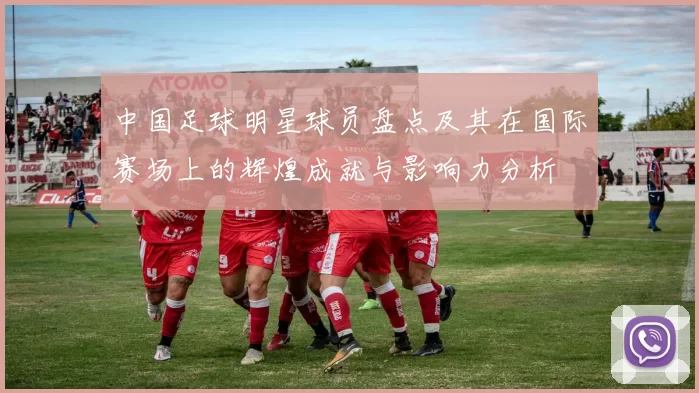 中国足球明星球员盘点及其在国际赛场上的辉煌成就与影响力分析