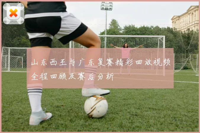 山东西王与广东复赛精彩回放视频全程回顾及赛后分析