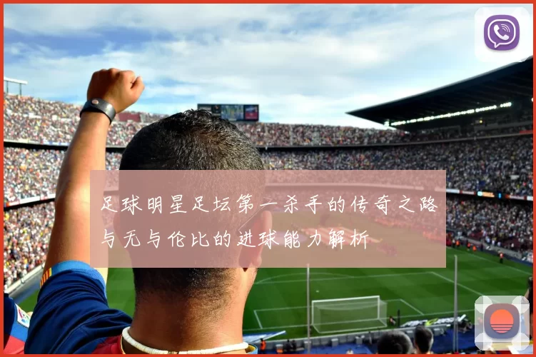 足球明星足坛第一杀手的传奇之路与无与伦比的进球能力解析