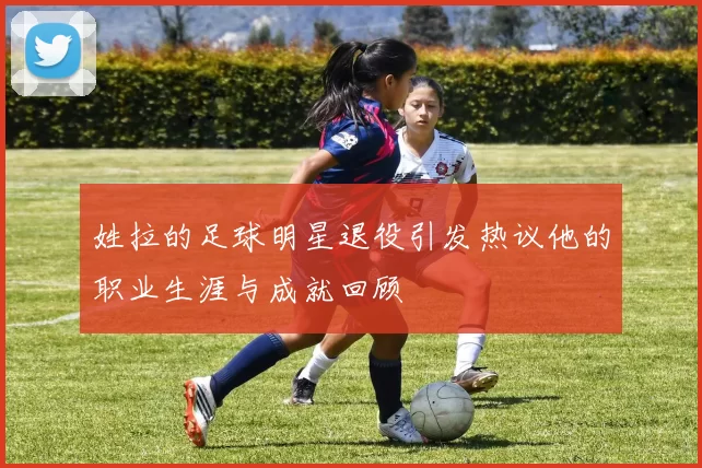 姓拉的足球明星退役引发热议他的职业生涯与成就回顾