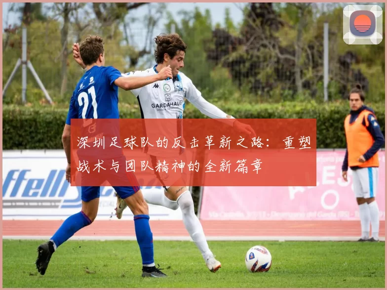 深圳足球队的反击革新之路：重塑战术与团队精神的全新篇章