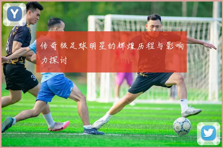 传奇级足球明星的辉煌历程与影响力探讨