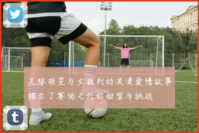足球明星与女裁判的浪漫爱情故事揭示了赛场之外的甜蜜与挑战