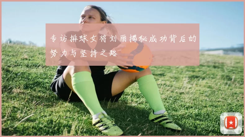 专访排球女将刘丽揭秘成功背后的努力与坚持之路