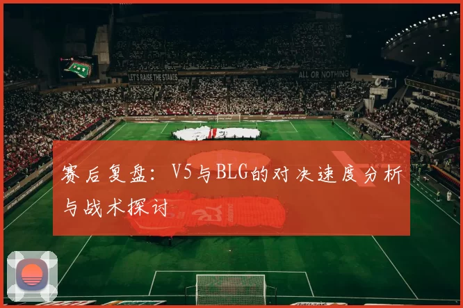 赛后复盘：V5与BLG的对决速度分析与战术探讨