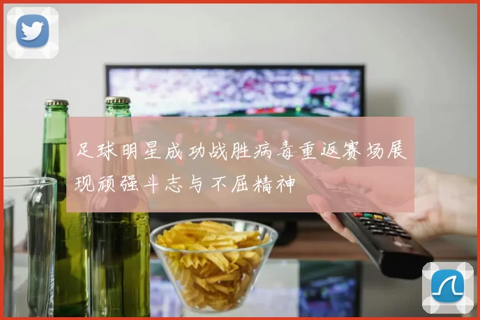 足球明星成功战胜病毒重返赛场展现顽强斗志与不屈精神