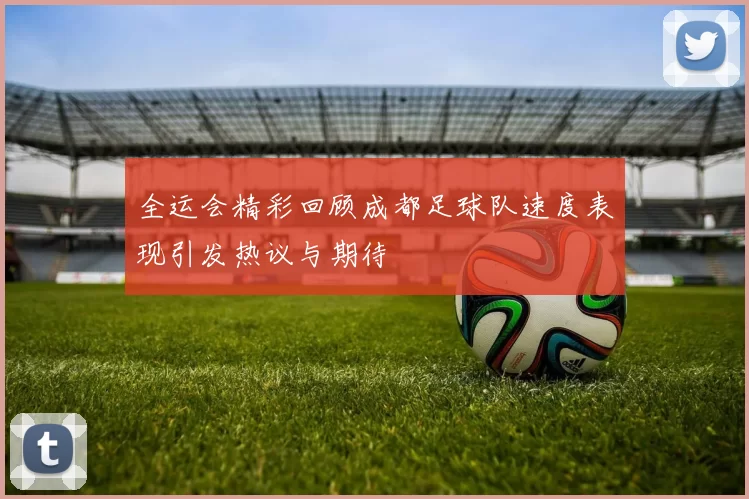 全运会精彩回顾成都足球队速度表现引发热议与期待