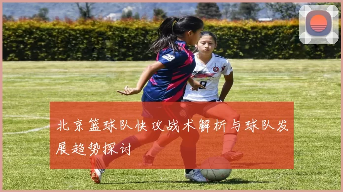 北京篮球队快攻战术解析与球队发展趋势探讨