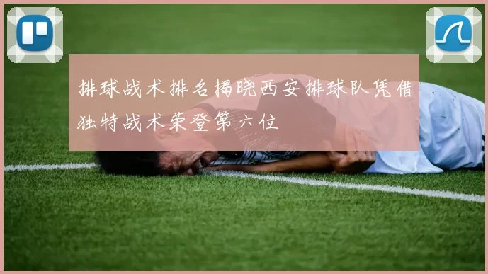 排球战术排名揭晓西安排球队凭借独特战术荣登第六位