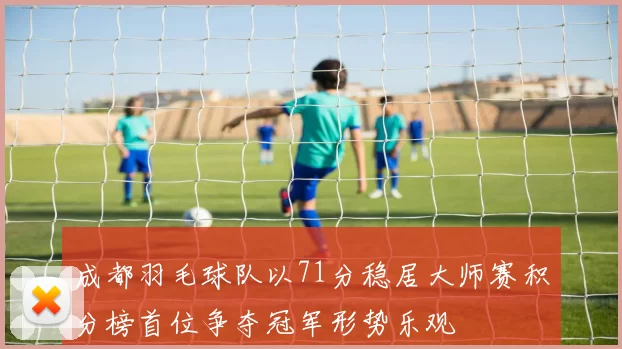 成都羽毛球队以71分稳居大师赛积分榜首位争夺冠军形势乐观