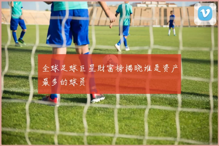 全球足球巨星财富榜揭晓谁是资产最多的球员