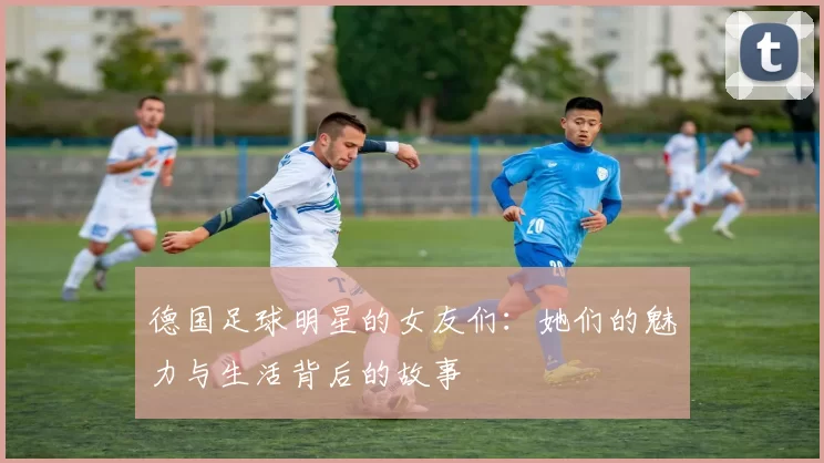 德国足球明星的女友们：她们的魅力与生活背后的故事