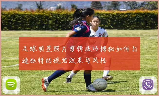 足球明星照片剪辑技巧揭秘如何打造独特的视觉效果与风格