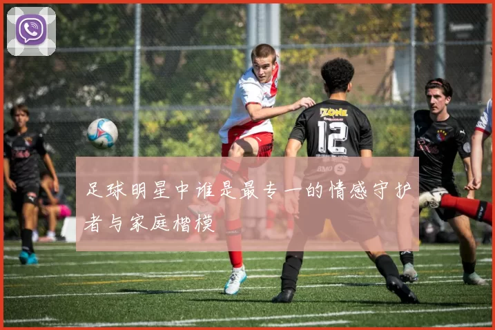 足球明星中谁是最专一的情感守护者与家庭楷模