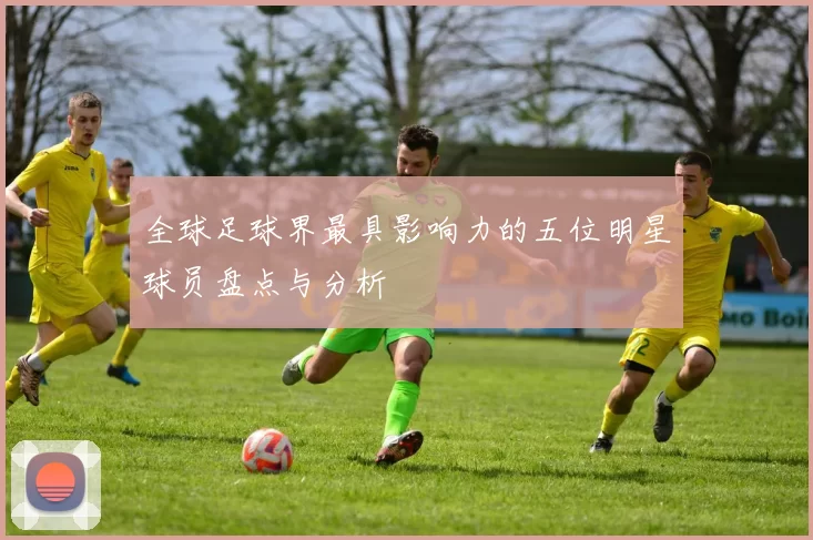 全球足球界最具影响力的五位明星球员盘点与分析