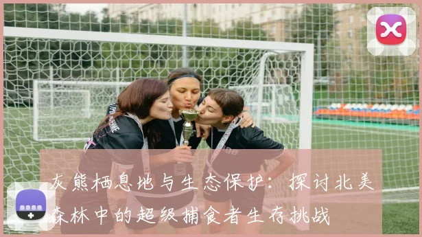 灰熊栖息地与生态保护：探讨北美森林中的超级捕食者生存挑战