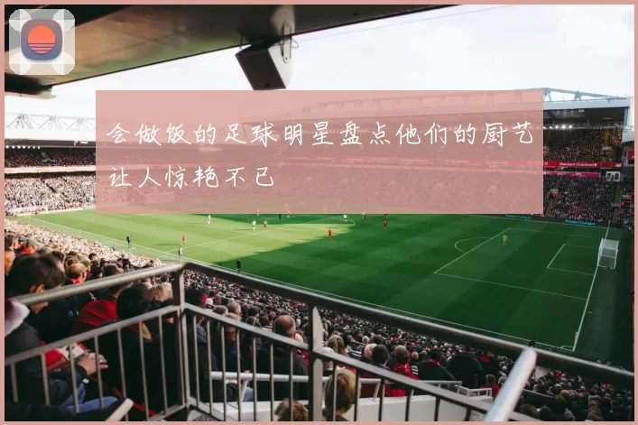 会做饭的足球明星盘点他们的厨艺让人惊艳不已