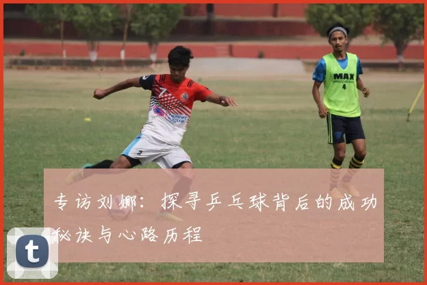 专访刘娜：探寻乒乓球背后的成功秘诀与心路历程