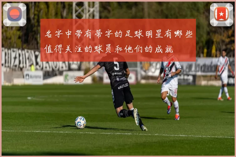 名字中带有蒂字的足球明星有哪些值得关注的球员和他们的成就