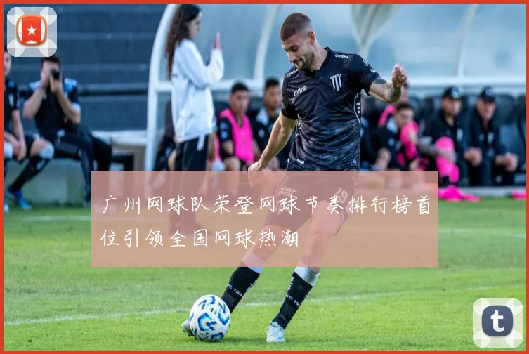 广州网球队荣登网球节奏排行榜首位引领全国网球热潮