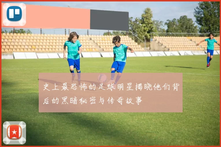 史上最恐怖的足球明星揭晓他们背后的黑暗秘密与传奇故事