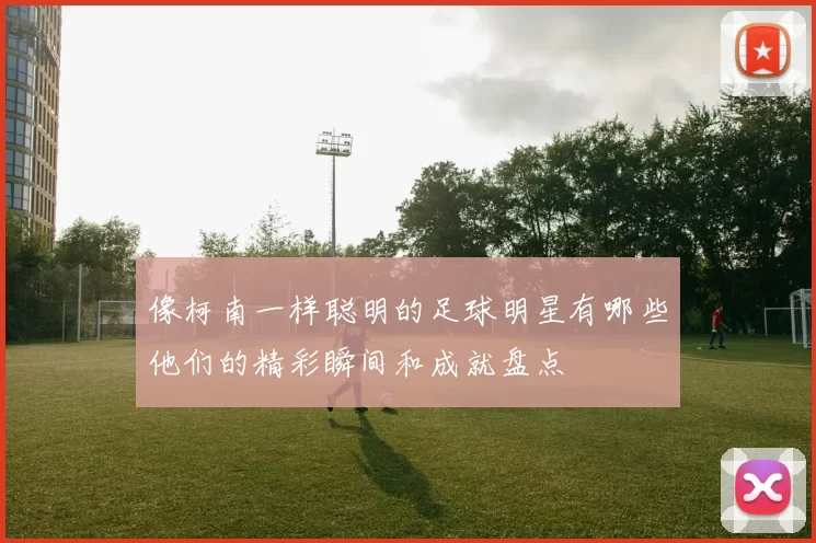 像柯南一样聪明的足球明星有哪些他们的精彩瞬间和成就盘点