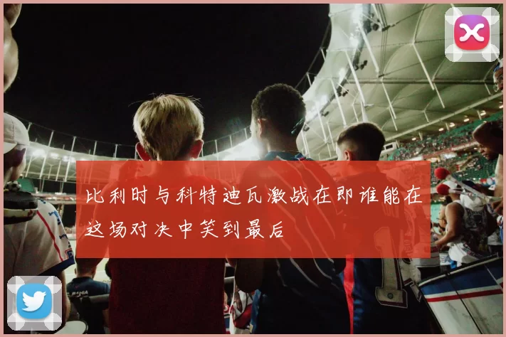 比利时与科特迪瓦激战在即谁能在这场对决中笑到最后