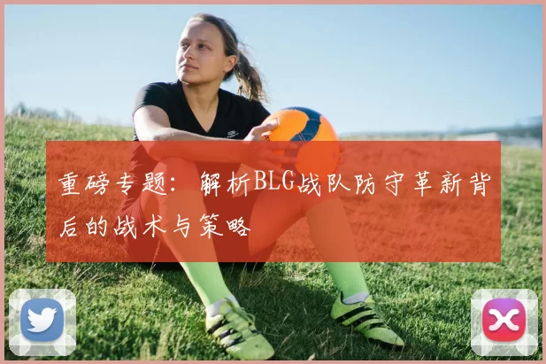 重磅专题：解析BLG战队防守革新背后的战术与策略