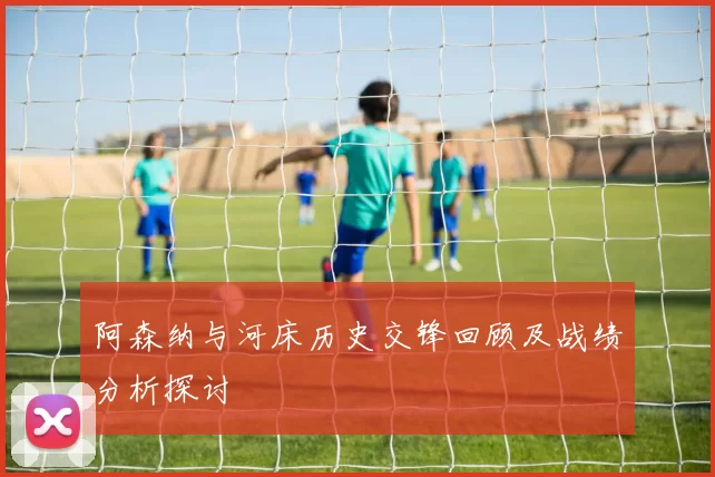 阿森纳与河床历史交锋回顾及战绩分析探讨