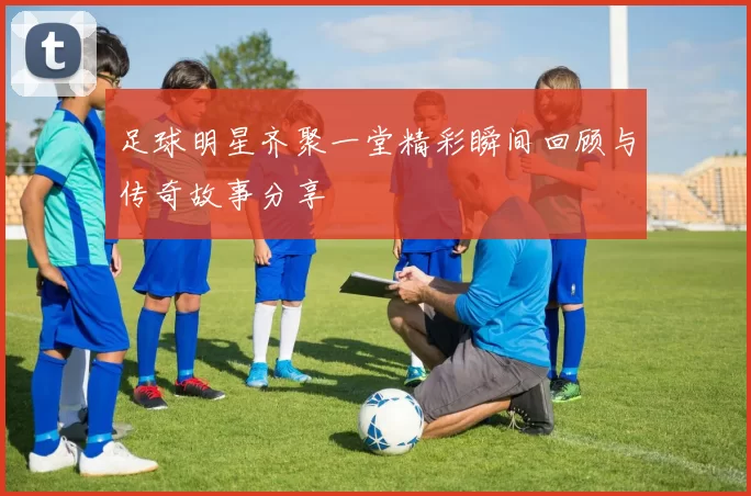 足球明星齐聚一堂精彩瞬间回顾与传奇故事分享