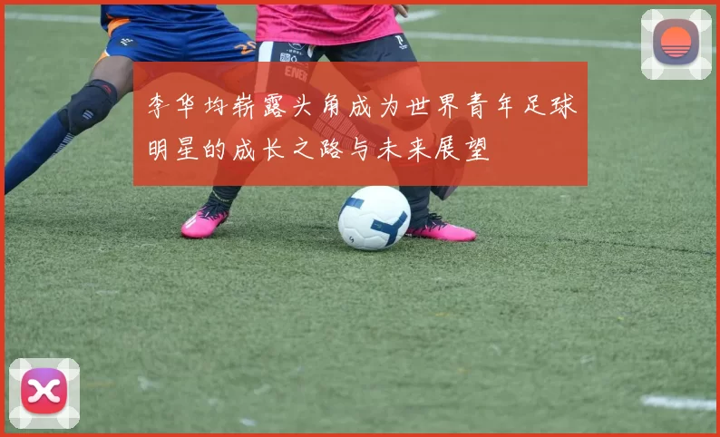 李华均崭露头角成为世界青年足球明星的成长之路与未来展望
