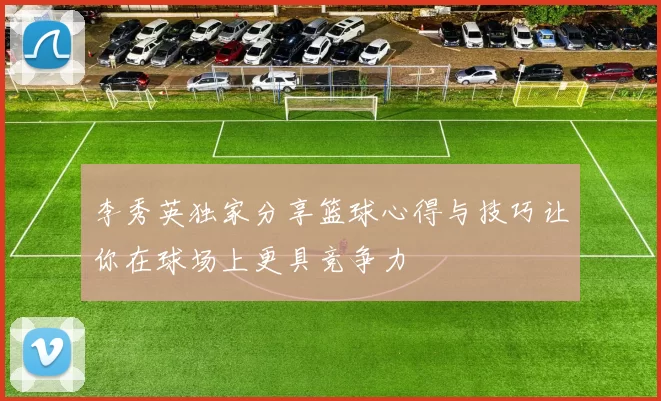李秀英独家分享篮球心得与技巧让你在球场上更具竞争力