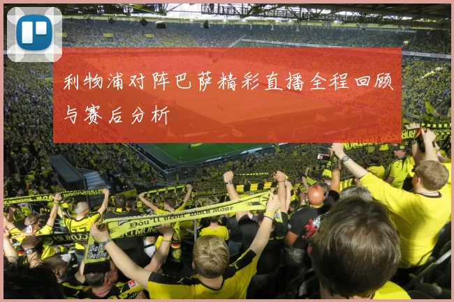 利物浦对阵巴萨精彩直播全程回顾与赛后分析