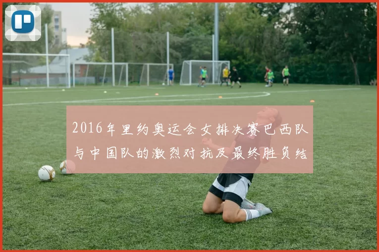 2016年里约奥运会女排决赛巴西队与中国队的激烈对抗及最终胜负结果分析