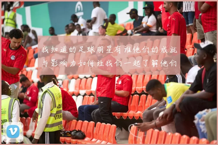 我知道的足球明星有谁他们的成就与影响力如何让我们一起了解他们的故事
