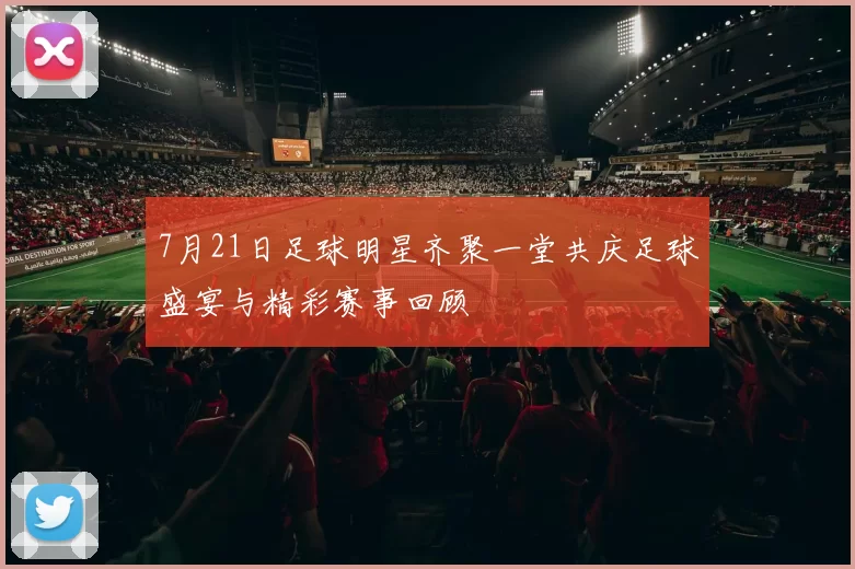 7月21日足球明星齐聚一堂共庆足球盛宴与精彩赛事回顾