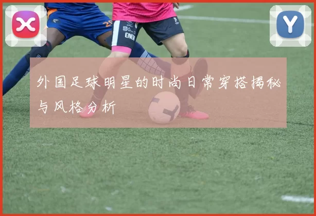 外国足球明星的时尚日常穿搭揭秘与风格分析