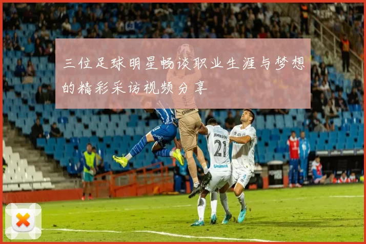 三位足球明星畅谈职业生涯与梦想的精彩采访视频分享