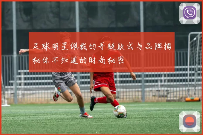 足球明星佩戴的手链款式与品牌揭秘你不知道的时尚秘密