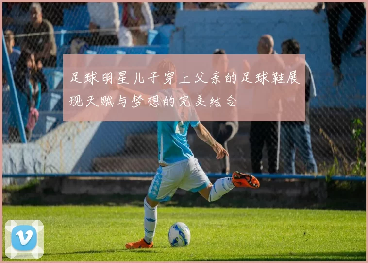 足球明星儿子穿上父亲的足球鞋展现天赋与梦想的完美结合